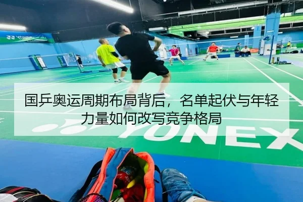 国乒奥运周期布局背后，名单起伏与年轻力量如何改写竞争格局 | kaiyun